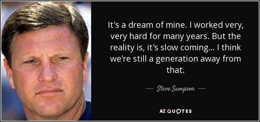 It's a dream of mine. I worked very, very hard for many years. But the reality is, it's slow coming ... I think we're still a generation away from that. - Steve Sampson