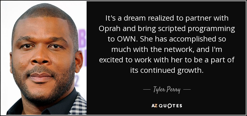 It's a dream realized to partner with Oprah and bring scripted programming to OWN. She has accomplished so much with the network, and I'm excited to work with her to be a part of its continued growth. - Tyler Perry