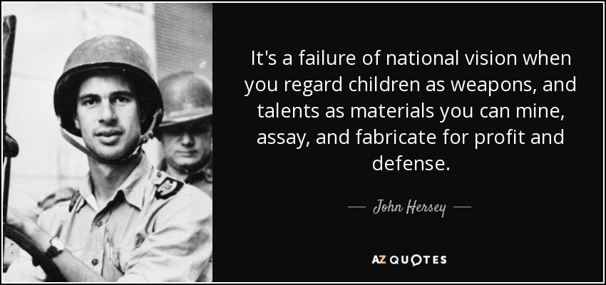 It's a failure of national vision when you regard children as weapons, and talents as materials you can mine, assay, and fabricate for profit and defense. - John Hersey