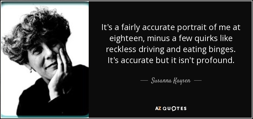 It's a fairly accurate portrait of me at eighteen, minus a few quirks like reckless driving and eating binges. It's accurate but it isn't profound. - Susanna Kaysen
