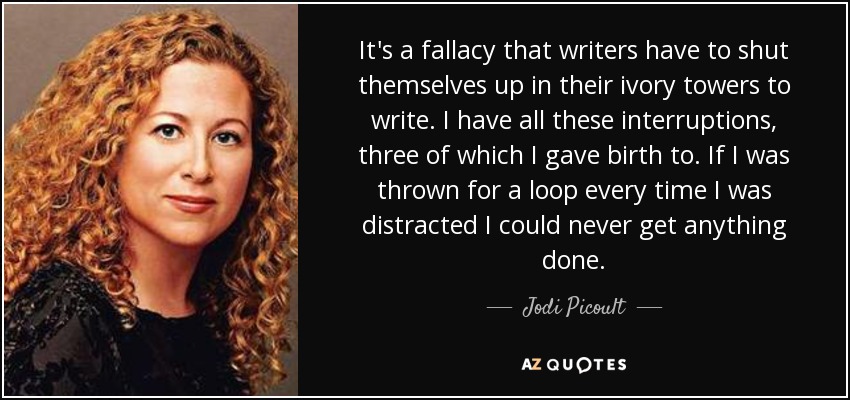 It's a fallacy that writers have to shut themselves up in their ivory towers to write. I have all these interruptions, three of which I gave birth to. If I was thrown for a loop every time I was distracted I could never get anything done. - Jodi Picoult