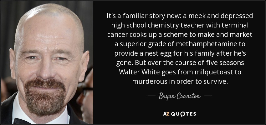 It's a familiar story now: a meek and depressed high school chemistry teacher with terminal cancer cooks up a scheme to make and market a superior grade of methamphetamine to provide a nest egg for his family after he's gone. But over the course of five seasons Walter White goes from milquetoast to murderous in order to survive. - Bryan Cranston