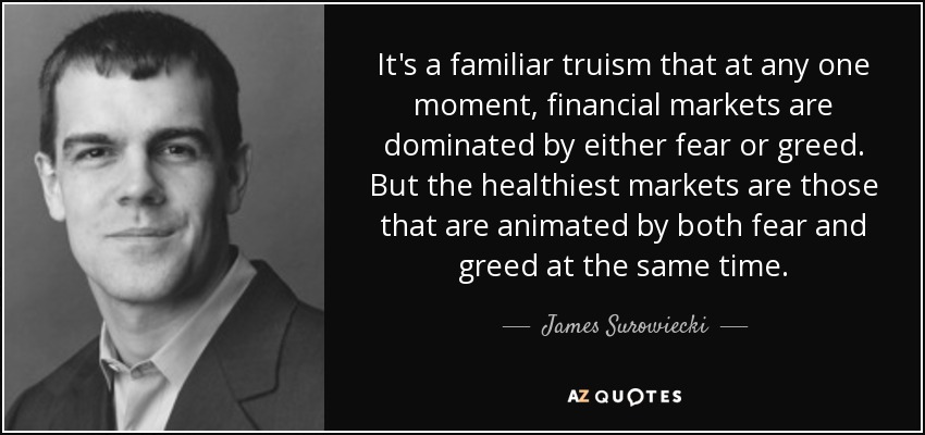 It's a familiar truism that at any one moment, financial markets are dominated by either fear or greed. But the healthiest markets are those that are animated by both fear and greed at the same time. - James Surowiecki