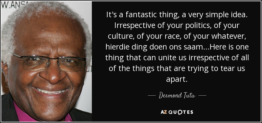 It's a fantastic thing, a very simple idea. Irrespective of your politics, of your culture, of your race, of your whatever, hierdie ding doen ons saam...Here is one thing that can unite us irrespective of all of the things that are trying to tear us apart. - Desmond Tutu
