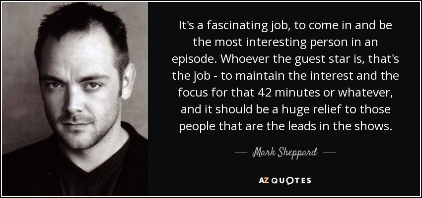 It's a fascinating job, to come in and be the most interesting person in an episode. Whoever the guest star is, that's the job - to maintain the interest and the focus for that 42 minutes or whatever, and it should be a huge relief to those people that are the leads in the shows. - Mark Sheppard