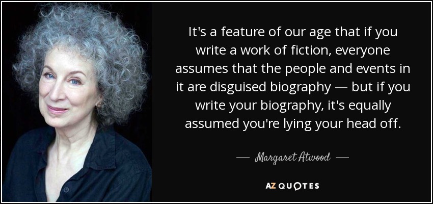 It's a feature of our age that if you write a work of fiction, everyone assumes that the people and events in it are disguised biography — but if you write your biography, it's equally assumed you're lying your head off. - Margaret Atwood
