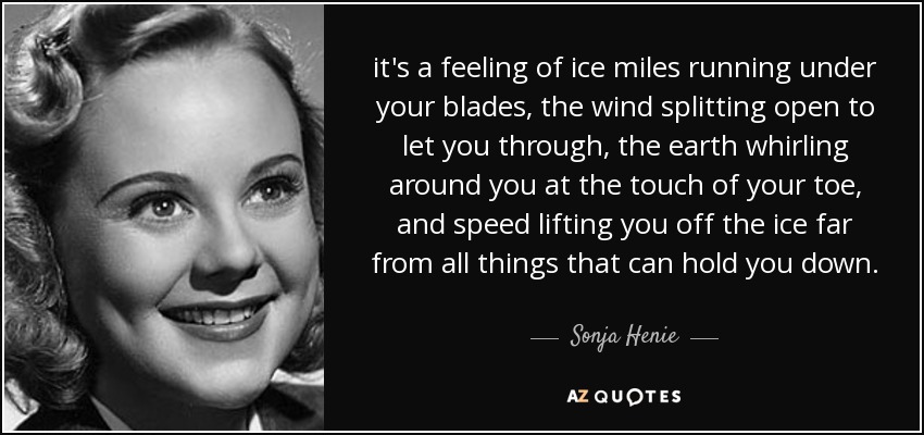 it's a feeling of ice miles running under your blades, the wind splitting open to let you through, the earth whirling around you at the touch of your toe, and speed lifting you off the ice far from all things that can hold you down. - Sonja Henie