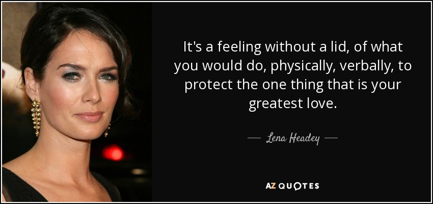 It's a feeling without a lid, of what you would do, physically, verbally, to protect the one thing that is your greatest love. - Lena Headey
