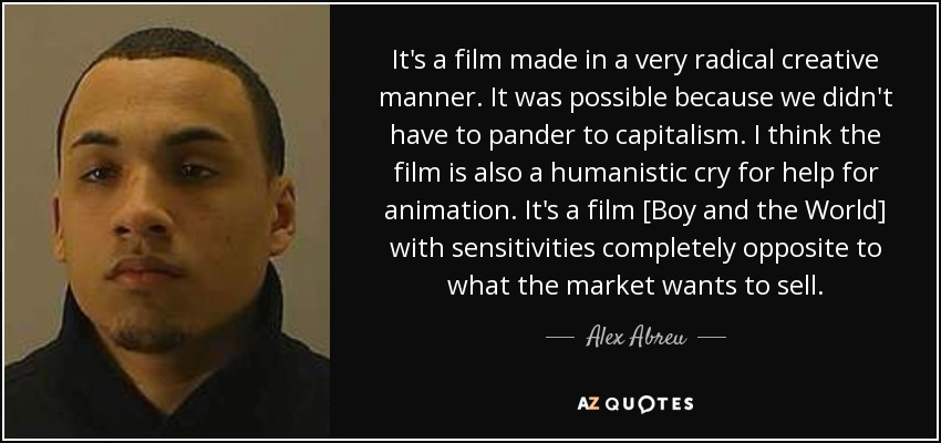 It's a film made in a very radical creative manner. It was possible because we didn't have to pander to capitalism. I think the film is also a humanistic cry for help for animation. It's a film [Boy and the World] with sensitivities completely opposite to what the market wants to sell. - Alex Abreu