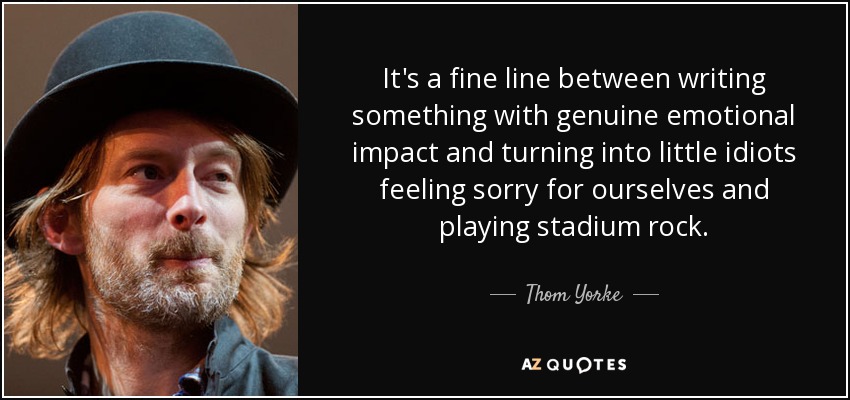 It's a fine line between writing something with genuine emotional impact and turning into little idiots feeling sorry for ourselves and playing stadium rock. - Thom Yorke