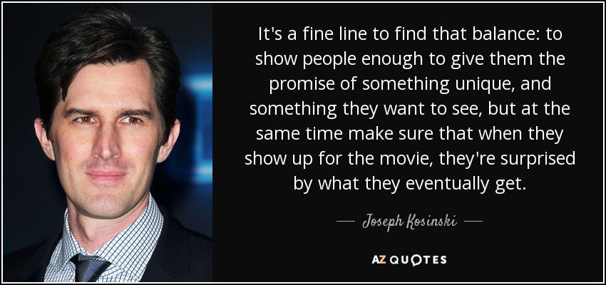 It's a fine line to find that balance: to show people enough to give them the promise of something unique, and something they want to see, but at the same time make sure that when they show up for the movie, they're surprised by what they eventually get. - Joseph Kosinski