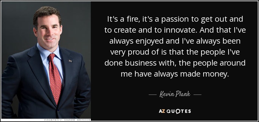 It's a fire, it's a passion to get out and to create and to innovate. And that I've always enjoyed and I've always been very proud of is that the people I've done business with, the people around me have always made money. - Kevin Plank