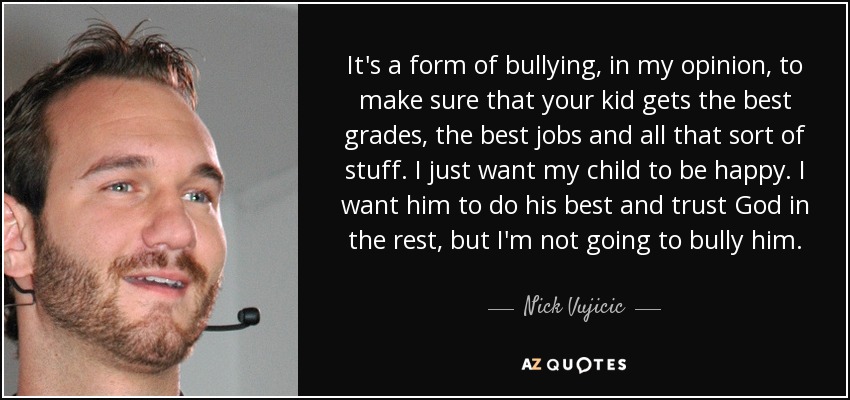 It's a form of bullying, in my opinion, to make sure that your kid gets the best grades, the best jobs and all that sort of stuff. I just want my child to be happy. I want him to do his best and trust God in the rest, but I'm not going to bully him. - Nick Vujicic