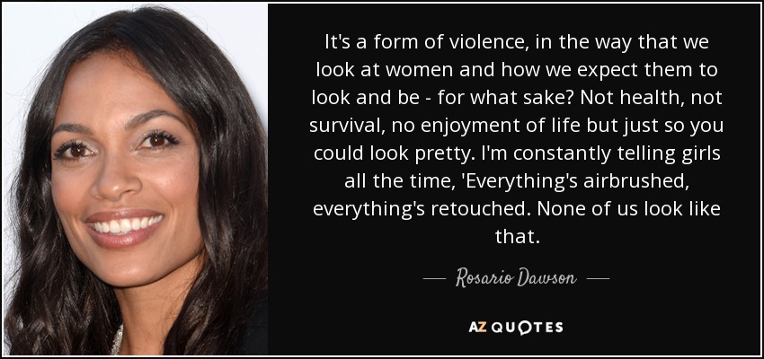 It's a form of violence, in the way that we look at women and how we expect them to look and be - for what sake? Not health, not survival, no enjoyment of life but just so you could look pretty. I'm constantly telling girls all the time, 'Everything's airbrushed, everything's retouched. None of us look like that. - Rosario Dawson