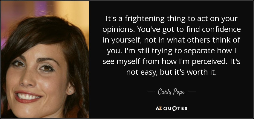 It's a frightening thing to act on your opinions. You've got to find confidence in yourself, not in what others think of you. I'm still trying to separate how I see myself from how I'm perceived. It's not easy, but it's worth it. - Carly Pope