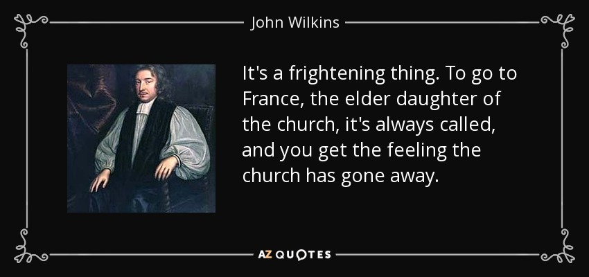 It's a frightening thing. To go to France, the elder daughter of the church, it's always called, and you get the feeling the church has gone away. - John Wilkins