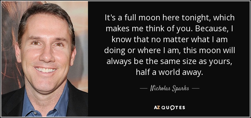 It's a full moon here tonight, which makes me think of you. Because, I know that no matter what I am doing or where I am, this moon will always be the same size as yours, half a world away. - Nicholas Sparks