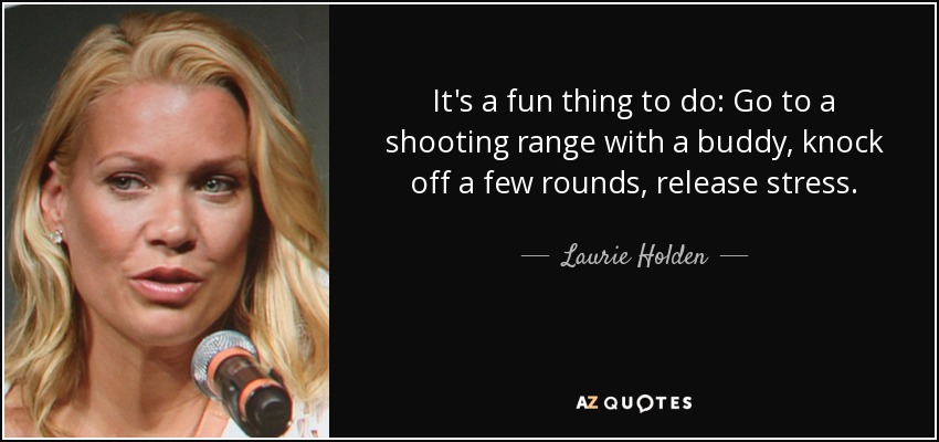 It's a fun thing to do: Go to a shooting range with a buddy, knock off a few rounds, release stress. - Laurie Holden