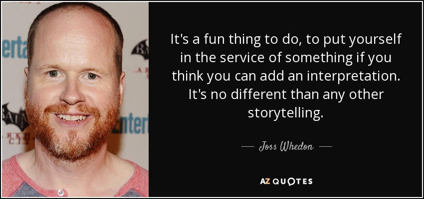 It's a fun thing to do, to put yourself in the service of something if you think you can add an interpretation. It's no different than any other storytelling. - Joss Whedon