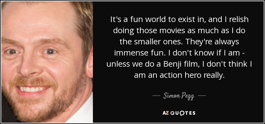 It's a fun world to exist in, and I relish doing those movies as much as I do the smaller ones. They're always immense fun. I don't know if I am - unless we do a Benji film, I don't think I am an action hero really. - Simon Pegg