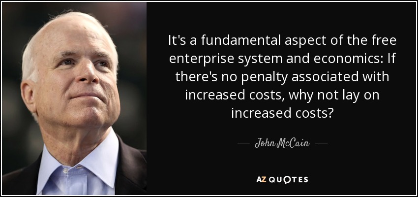 It's a fundamental aspect of the free enterprise system and economics: If there's no penalty associated with increased costs, why not lay on increased costs? - John McCain