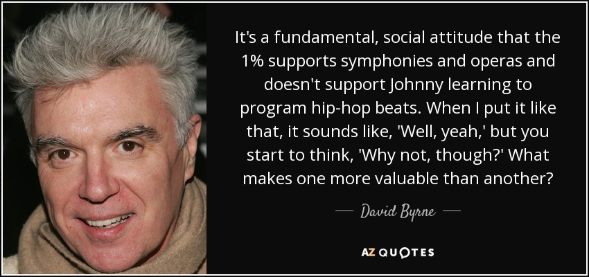 It's a fundamental, social attitude that the 1% supports symphonies and operas and doesn't support Johnny learning to program hip-hop beats. When I put it like that, it sounds like, 'Well, yeah,' but you start to think, 'Why not, though?' What makes one more valuable than another? - David Byrne