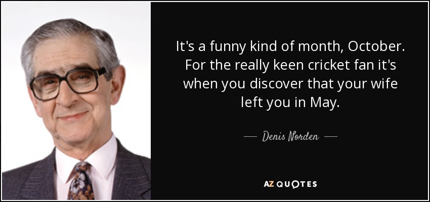 It's a funny kind of month, October. For the really keen cricket fan it's when you discover that your wife left you in May. - Denis Norden