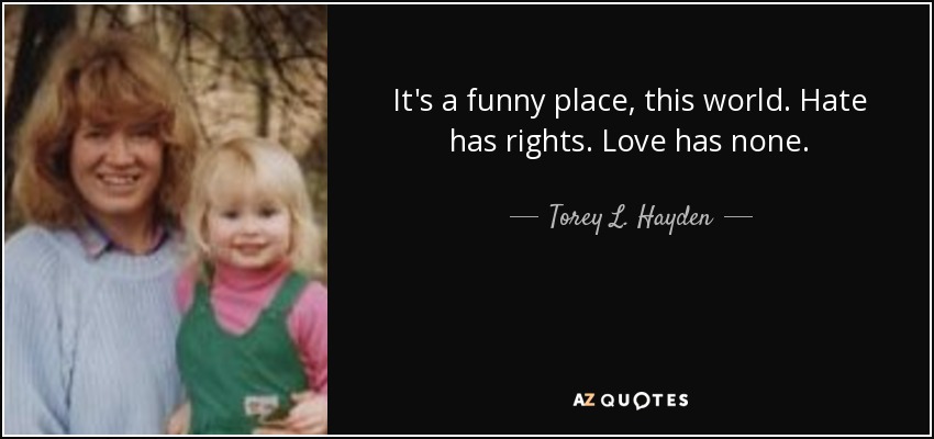 It's a funny place, this world. Hate has rights. Love has none. - Torey L. Hayden