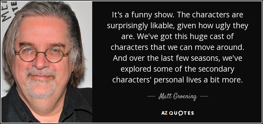 It's a funny show. The characters are surprisingly likable, given how ugly they are. We've got this huge cast of characters that we can move around. And over the last few seasons, we've explored some of the secondary characters' personal lives a bit more. - Matt Groening