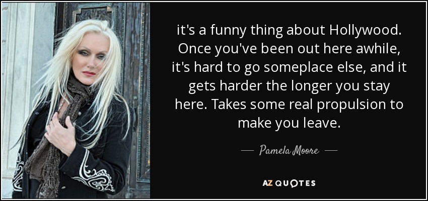 it's a funny thing about Hollywood. Once you've been out here awhile, it's hard to go someplace else, and it gets harder the longer you stay here. Takes some real propulsion to make you leave. - Pamela Moore