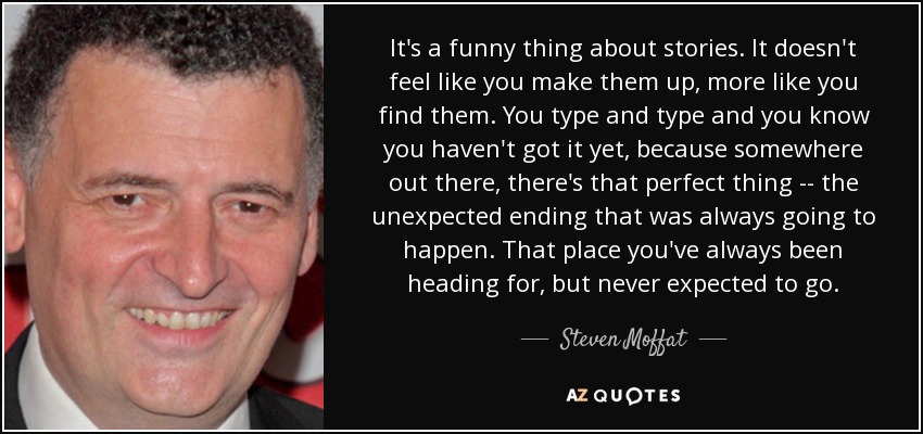 It's a funny thing about stories. It doesn't feel like you make them up, more like you find them. You type and type and you know you haven't got it yet, because somewhere out there, there's that perfect thing -- the unexpected ending that was always going to happen. That place you've always been heading for, but never expected to go. - Steven Moffat