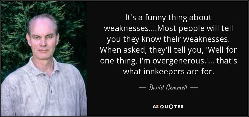 It's a funny thing about weaknesses....Most people will tell you they know their weaknesses. When asked, they'll tell you, 'Well for one thing, I'm overgenerous.' ... that's what innkeepers are for. - David Gemmell
