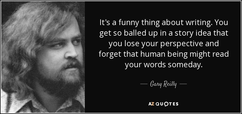 It's a funny thing about writing. You get so balled up in a story idea that you lose your perspective and forget that human being might read your words someday. - Gary Reilly