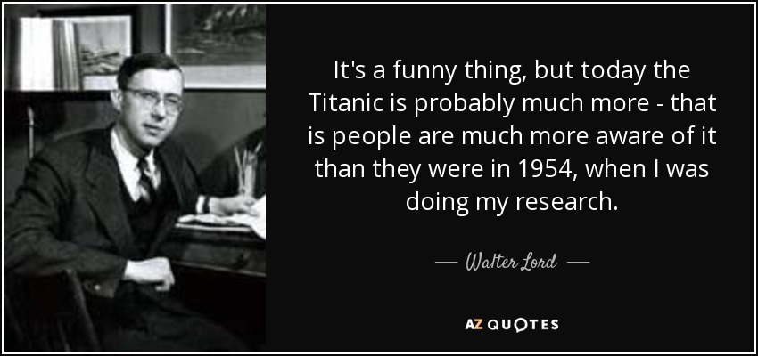 It's a funny thing, but today the Titanic is probably much more - that is people are much more aware of it than they were in 1954, when I was doing my research. - Walter Lord