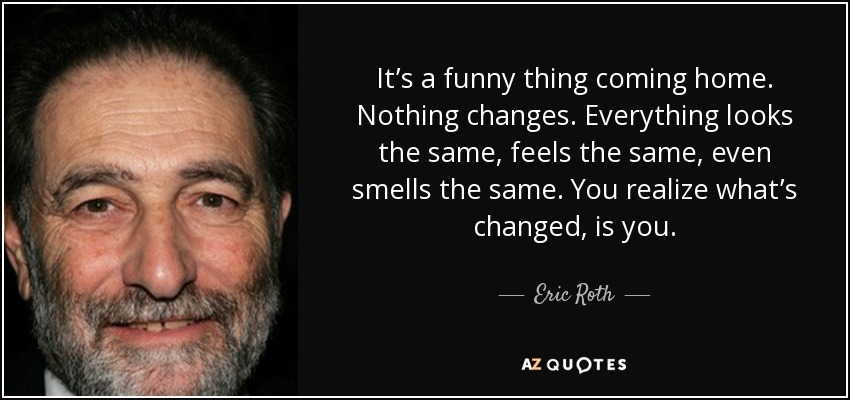 It’s a funny thing coming home. Nothing changes. Everything looks the same, feels the same, even smells the same. You realize what’s changed, is you. - Eric Roth