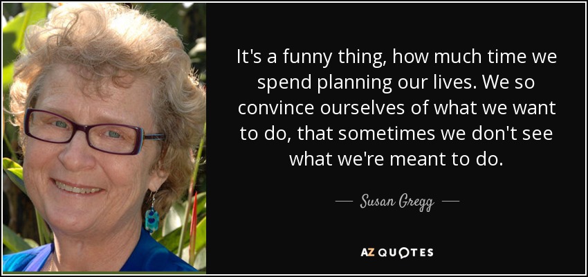 It's a funny thing, how much time we spend planning our lives. We so convince ourselves of what we want to do, that sometimes we don't see what we're meant to do. - Susan Gregg