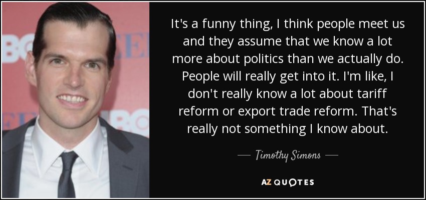 It's a funny thing, I think people meet us and they assume that we know a lot more about politics than we actually do. People will really get into it. I'm like, I don't really know a lot about tariff reform or export trade reform. That's really not something I know about. - Timothy Simons