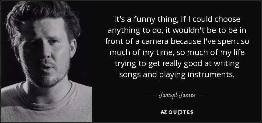 It's a funny thing, if I could choose anything to do, it wouldn't be to be in front of a camera because I've spent so much of my time, so much of my life trying to get really good at writing songs and playing instruments. - Jarryd James