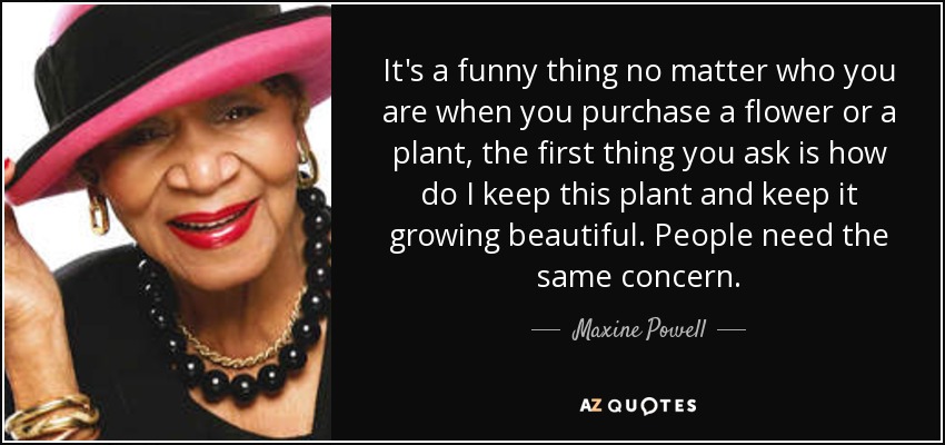 It's a funny thing no matter who you are when you purchase a flower or a plant, the first thing you ask is how do I keep this plant and keep it growing beautiful. People need the same concern. - Maxine Powell
