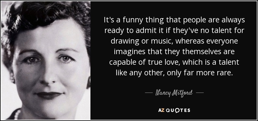 It's a funny thing that people are always ready to admit it if they've no talent for drawing or music, whereas everyone imagines that they themselves are capable of true love, which is a talent like any other, only far more rare. - Nancy Mitford