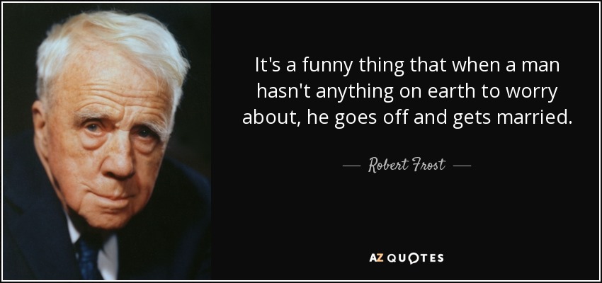 It's a funny thing that when a man hasn't anything on earth to worry about, he goes off and gets married. - Robert Frost