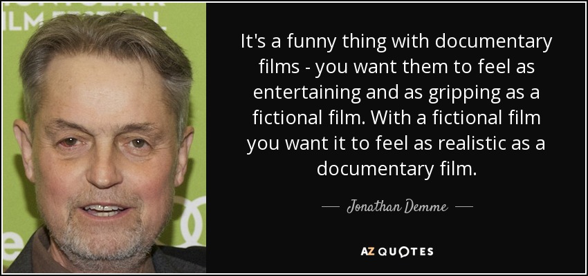 It's a funny thing with documentary films - you want them to feel as entertaining and as gripping as a fictional film. With a fictional film you want it to feel as realistic as a documentary film. - Jonathan Demme
