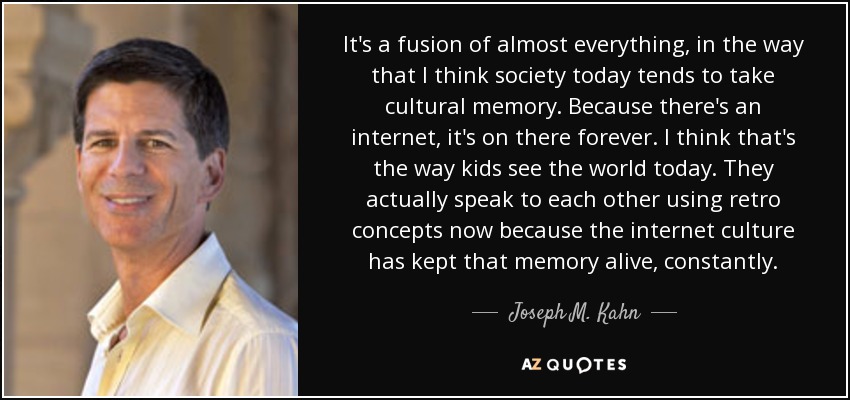 It's a fusion of almost everything, in the way that I think society today tends to take cultural memory. Because there's an internet, it's on there forever. I think that's the way kids see the world today. They actually speak to each other using retro concepts now because the internet culture has kept that memory alive, constantly. - Joseph M. Kahn