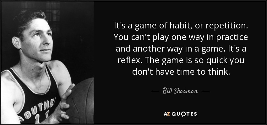 It's a game of habit, or repetition. You can't play one way in practice and another way in a game. It's a reflex. The game is so quick you don't have time to think. - Bill Sharman