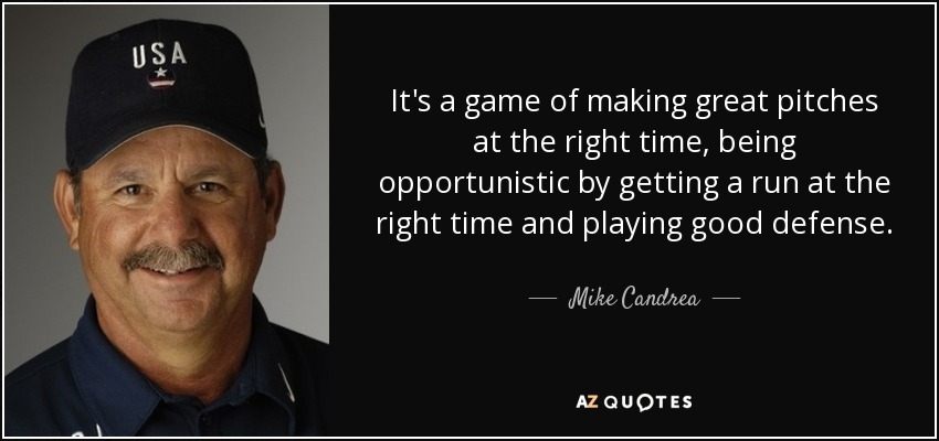 It's a game of making great pitches at the right time, being opportunistic by getting a run at the right time and playing good defense. - Mike Candrea