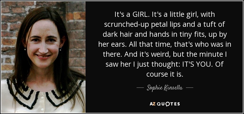 It's a GIRL. It's a little girl, with scrunched-up petal lips and a tuft of dark hair and hands in tiny fits, up by her ears. All that time, that's who was in there. And it's weird, but the minute I saw her I just thought: IT'S YOU. Of course it is. - Sophie Kinsella