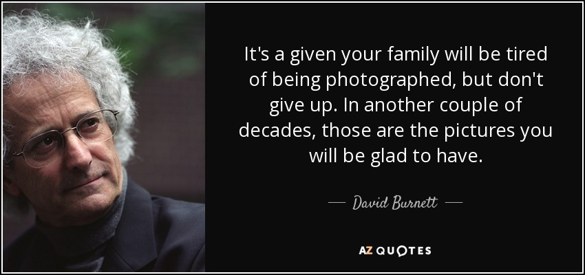 It's a given your family will be tired of being photographed, but don't give up. In another couple of decades, those are the pictures you will be glad to have. - David Burnett