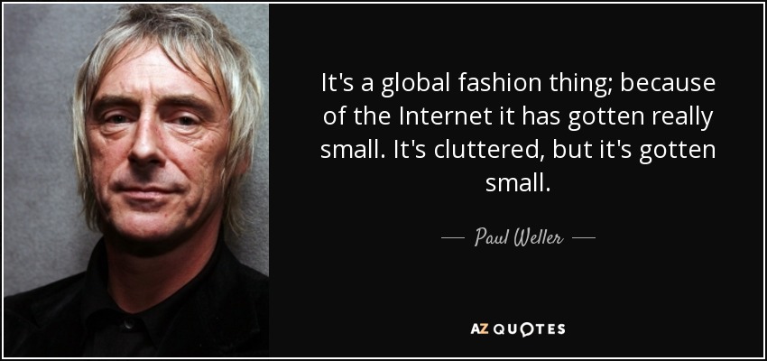 It's a global fashion thing; because of the Internet it has gotten really small. It's cluttered, but it's gotten small. - Paul Weller
