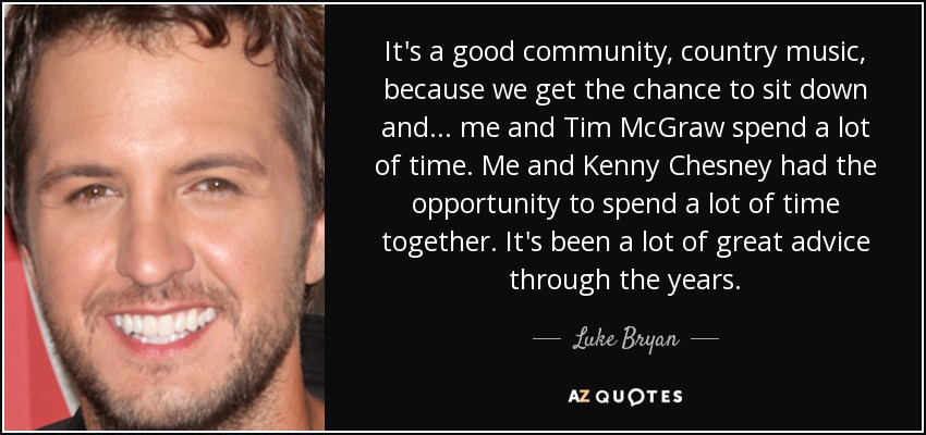 It's a good community, country music, because we get the chance to sit down and... me and Tim McGraw spend a lot of time. Me and Kenny Chesney had the opportunity to spend a lot of time together. It's been a lot of great advice through the years. - Luke Bryan