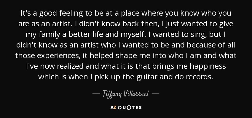 It's a good feeling to be at a place where you know who you are as an artist. I didn't know back then, I just wanted to give my family a better life and myself. I wanted to sing, but I didn't know as an artist who I wanted to be and because of all those experiences, it helped shape me into who I am and what I've now realized and what it is that brings me happiness which is when I pick up the guitar and do records. - Tiffany Villarreal